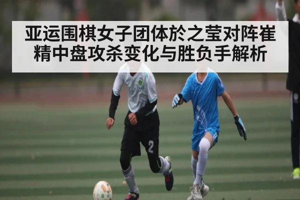 亚运围棋女子团体於之莹对阵崔精中盘攻杀变化与胜负手解析（kaiyun）