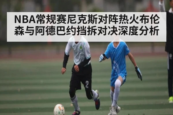 NBA常规赛尼克斯对阵热火布伦森与阿德巴约挡拆对决深度分析 - kaiyun